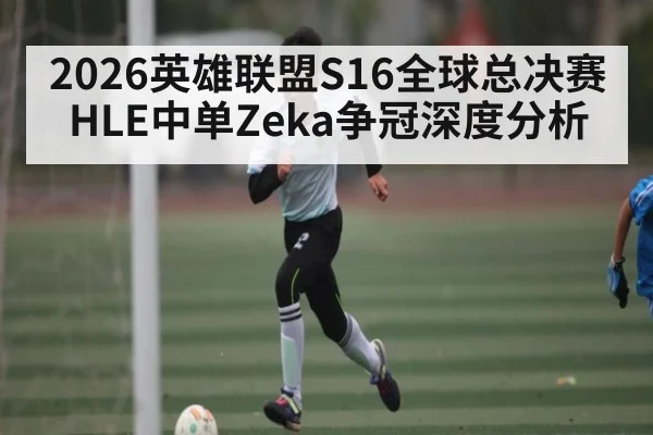 2026英雄联盟S16全球总决赛HLE中单Zeka争冠深度分析